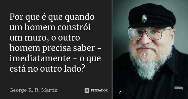 Por que é que quando um homem constrói um muro, o outro homem precisa saber - imediatamente - o que está no outro lado?... Frase de George R.R. Martin.