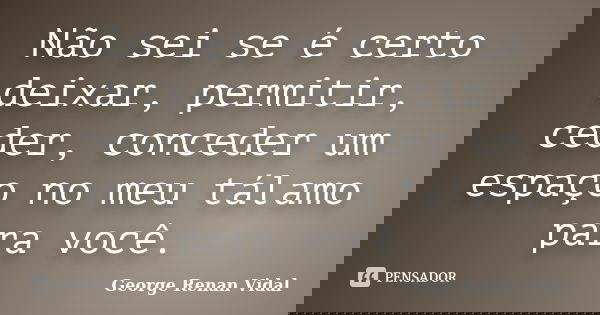 Não sei se é certo deixar, permitir, ceder, conceder um espaço no meu tálamo para você.... Frase de George Renan Vidal.