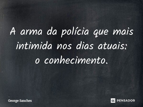 A arma da polícia que mais intimida nos dias atuais: o conhecimento.... Frase de George Sanches.