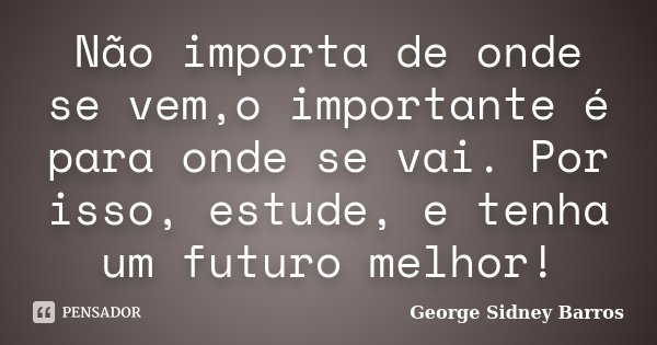 Não importa de onde se vem,o importante é para onde se vai. Por isso, estude, e tenha um futuro melhor!... Frase de George Sidney Barros.