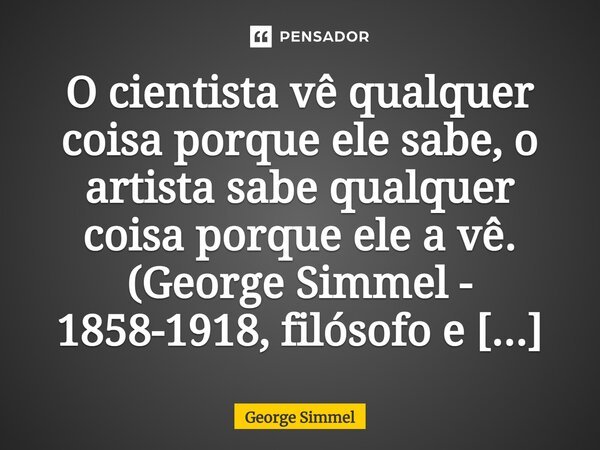 ⁠⁠O cientista vê qualquer coisa porque ele sabe, o artista sabe qualquer coisa porque ele a vê. (George Simmel - 1858-1918, filósofo e sociólogo).... Frase de George Simmel.