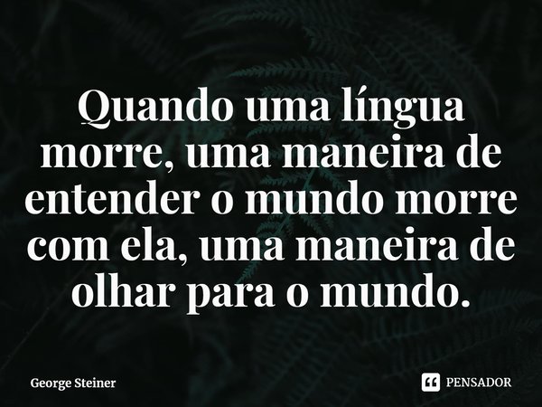 ⁠Quando uma língua morre, uma maneira de entender o mundo morre com ela, uma maneira de olhar para o mundo.... Frase de George Steiner.