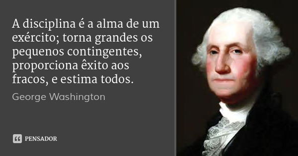 A disciplina é a alma de um exército; torna grandes os pequenos contingentes, proporciona êxito aos fracos, e estima todos.... Frase de George Washington.