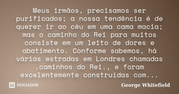 Meus irmãos, precisamos ser purificados; a nossa tendência é de querer ir ao céu em uma cama macia; mas o caminho do Rei para muitos consiste em um leito de dor... Frase de George Whitefield.