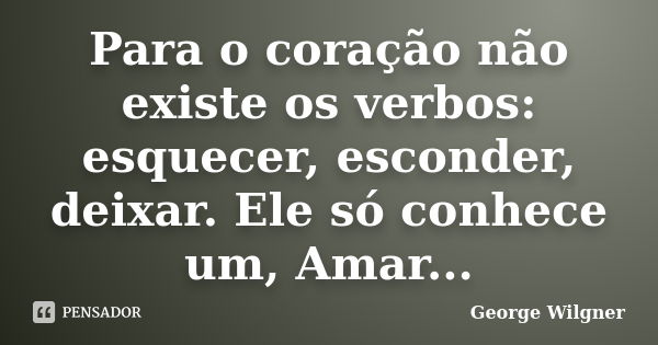 Para o coração não existe os verbos: esquecer, esconder, deixar. Ele só conhece um, Amar...... Frase de George Wilgner.