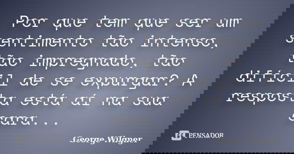 Por que tem que ser um sentimento tão intenso, tão impregnado, tão difícil de se expurgar? A resposta está aí na sua cara...... Frase de George Wilgner.