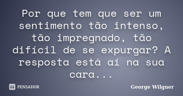 Por que tem que ser um sentimento tão intenso, tão impregnado, tão difícil de se expurgar? A resposta está aí na sua cara...... Frase de George Wilgner.