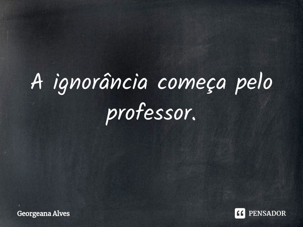 A ignorância começa pelo professor.... Frase de Georgeana Alves.