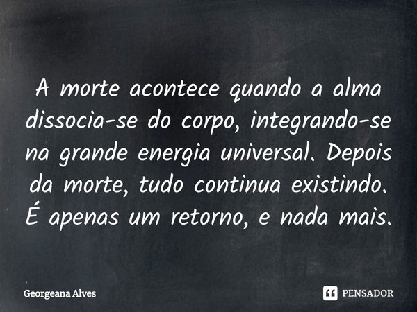 ⁠A morte acontece quando a alma dissocia-se do corpo, integrando-se na grande energia universal. Depois da morte, tudo continua existindo. É apenas um retorno, ... Frase de Georgeana Alves.