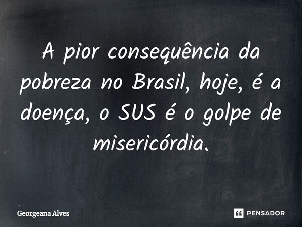 ⁠A pior consequência da pobreza no Brasil, hoje, é a doença, o SUS é o golpe de misericórdia.... Frase de Georgeana Alves.