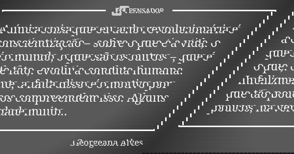 A única coisa que eu acho revolucionária é a conscientização – sobre o que é a vida, o que é o mundo, o que são os outros –, que é o que, de fato, evolui a cond... Frase de Georgeana Alves.