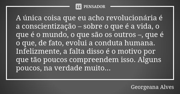 A única coisa que eu acho revolucionária é a conscientização – sobre o que é a vida, o que é o mundo, o que são os outros –, que é o que, de fato, evolui a cond... Frase de Georgeana Alves.