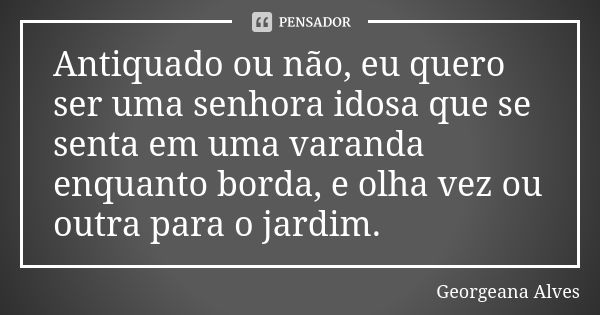 Antiquado ou não, eu quero ser uma senhora idosa que se senta em uma varanda enquanto borda, e olha vez ou outra para o jardim.... Frase de Georgeana Alves.