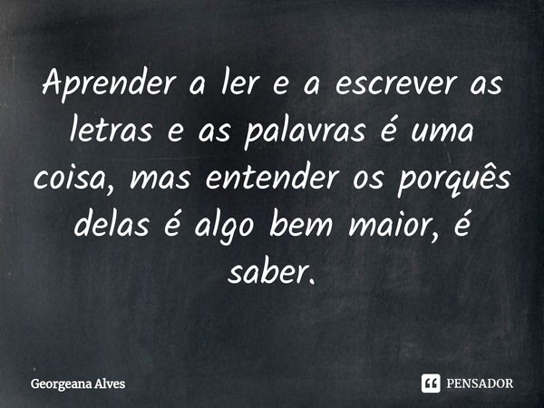 ⁠Aprender a ler e a escrever as letras e as palavras é uma coisa, mas entender os porquês delas é algo bem maior, é saber.... Frase de Georgeana Alves.