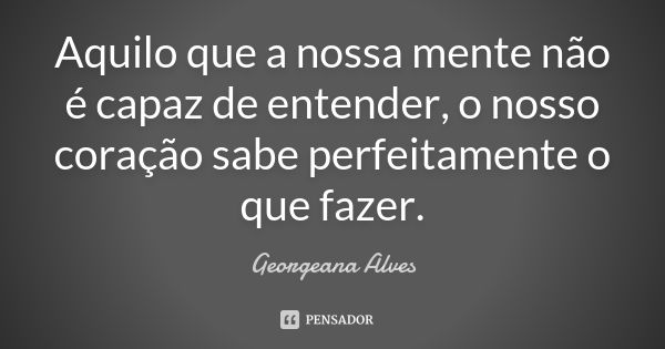 Aquilo que a nossa mente não é capaz de entender, o nosso coração sabe perfeitamente o que fazer.... Frase de Georgeana Alves.