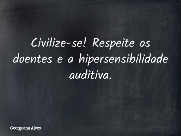 Civilize-se! Respeite os doentes e a hipersensibilidade auditiva.... Frase de Georgeana Alves.