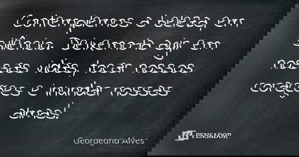 Contemplemos a beleza, em silêncio. Deixemo-la agir em nossas vidas, tocar nossos corações e inundar nossas almas!... Frase de Georgeana Alves.