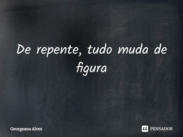 ⁠De repente, tudo muda de figura... Frase de Georgeana Alves.