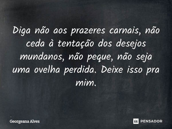 ⁠Diga não aos prazeres carnais, não
ceda à tentação dos desejos mundanos, não peque, não seja uma ovelha perdida. Deixe isso pra mim.... Frase de Georgeana Alves.