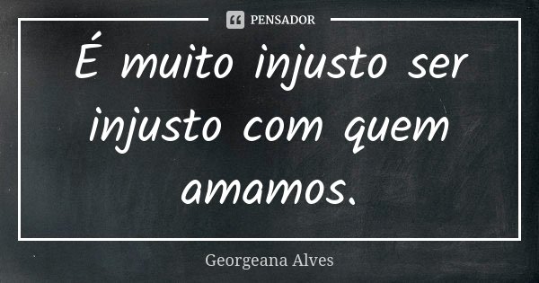 É muito injusto ser injusto com quem amamos.... Frase de Georgeana Alves.