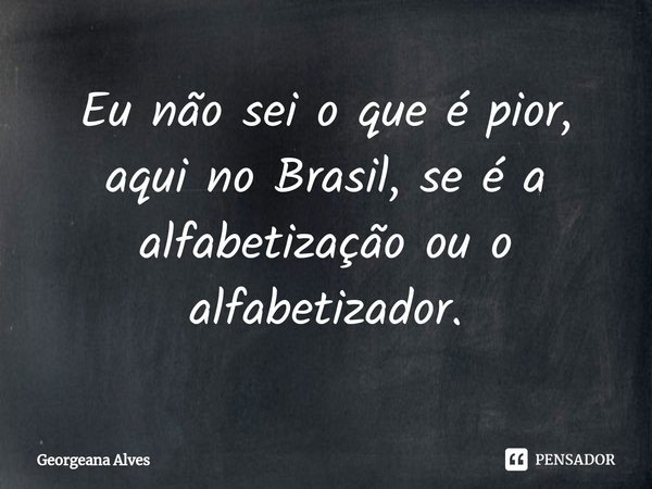 ⁠Eu não sei o que é pior, aqui no Brasil, se é a alfabetização ou o alfabetizador.... Frase de Georgeana Alves.