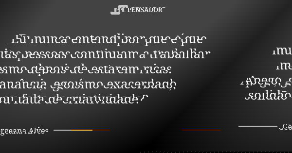 Eu nunca entendi por que é que muitas pessoas continuam a trabalhar mesmo depois de estarem ricas. Apego, ganância, egoísmo exacerbado, solidão ou falta de cria... Frase de Georgeana Alves.