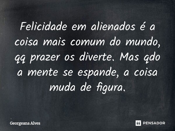 ⁠Felicidade em alienados é a coisa mais comum do mundo, qq prazer os diverte. Mas qdo a mente se espande, a coisa muda de figura.... Frase de Georgeana Alves.