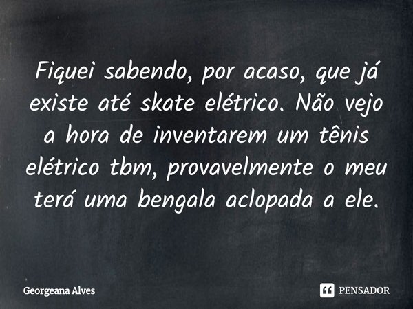 ⁠Fiquei sabendo, por acaso, que já existe até skate elétrico. Não vejo a hora de inventarem um tênis elétrico tbm, provavelmente o meu terá uma bengala aclopada... Frase de Georgeana Alves.