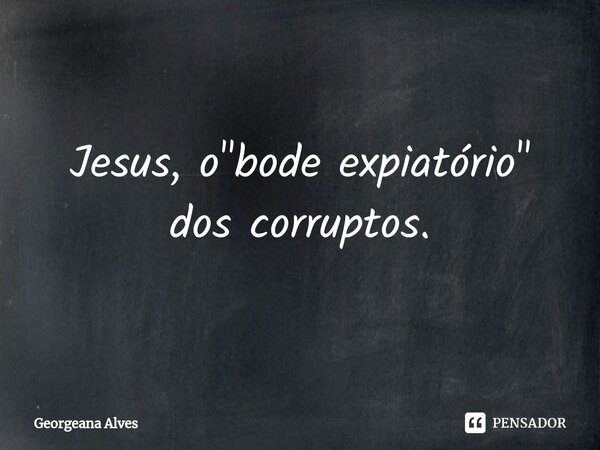 Jesus, o "bode expiatório" dos corruptos.... Frase de Georgeana Alves.
