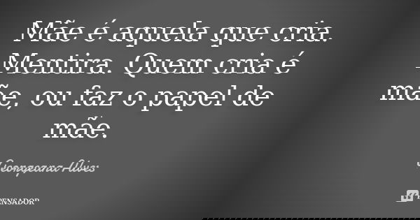 Mãe é aquela que cria. Mentira. Quem cria é mãe, ou faz o papel de mãe.... Frase de Georgeana Alves.
