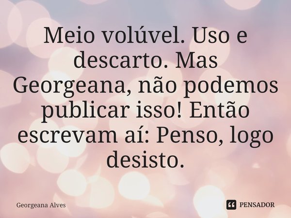 ⁠Meio volúvel. Uso e descarto. Mas Georgeana, não podemos publicar isso! Então escrevam aí: Penso, logo desisto.... Frase de Georgeana Alves.