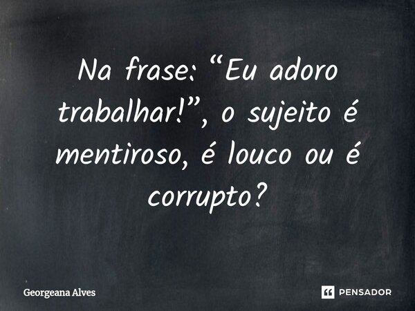⁠Na frase: “Eu adoro trabalhar!”, o sujeito é mentiroso, é louco ou é corrupto?... Frase de Georgeana Alves.