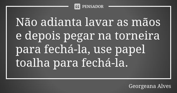 Não adianta lavar as mãos e depois pegar na torneira para fechá-la, use papel toalha para fechá-la.... Frase de Georgeana Alves.