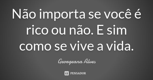 Não importa se você é rico ou não. E sim como se vive a vida.... Frase de Georgeana Alves.