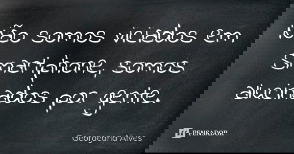 Não somos viciados em Smartphone, somos alucinados por gente.... Frase de Georgeana Alves.