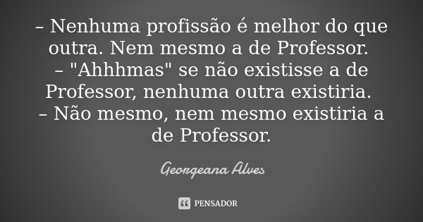 – Nenhuma profissão é melhor do que outra. Nem mesmo a de Professor. – "Ahhhmas" se não existisse a de Professor, nenhuma outra existiria. – Não mesmo... Frase de Georgeana Alves.