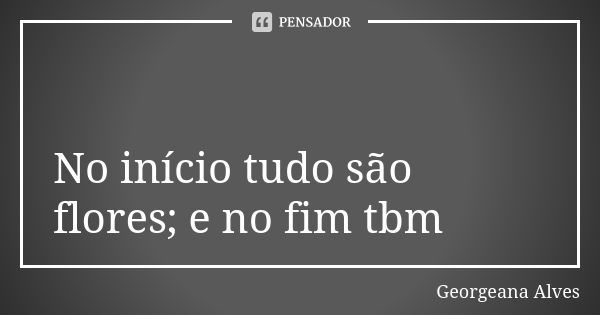 💐 No início tudo são flores; e no fim tbm😏... Frase de Georgeana Alves.