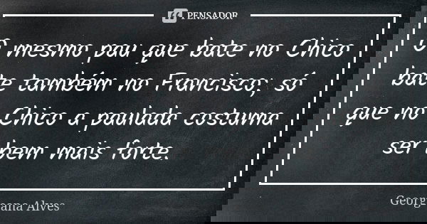 O mesmo pau que bate no Chico bate também no Francisco; só que no Chico a paulada costuma ser bem mais forte.... Frase de Georgeana Alves.