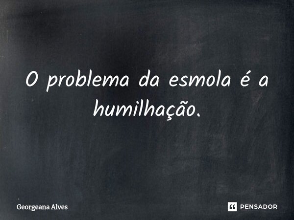 O problema da esmola é a humilhação.... Frase de Georgeana Alves.