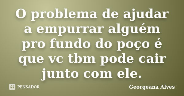 O problema de ajudar a empurrar alguém pro fundo do poço é que vc tbm pode cair junto com ele.... Frase de Georgeana Alves.