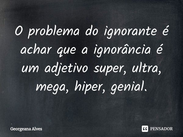 ⁠O problema do ignorante é achar que a ignorância é um adjetivo super, ultra, mega, hiper, genial.... Frase de Georgeana Alves.