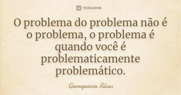 O problema do problema não é o problema, o problema é quando você é problematicamente problemático.... Frase de Georgeana Alves.