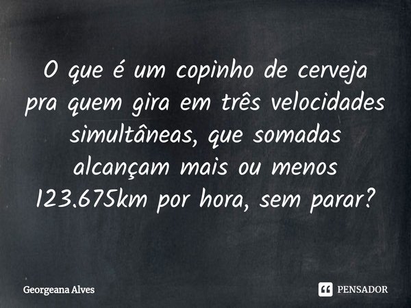 ⁠O que é um copinho de cerveja pra quem gira em três velocidades simultâneas, que somadas alcançam mais ou menos 123.675km por hora, sem parar?... Frase de Georgeana Alves.