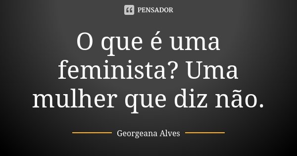 O que é uma feminista? Uma mulher que diz não.... Frase de Georgeana Alves.
