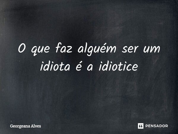 O que faz alguém ser um idiota é a idiotice... Frase de Georgeana Alves.