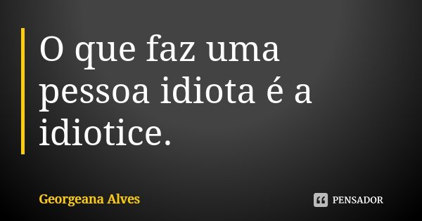 O que faz uma pessoa idiota é a idiotice.... Frase de Georgeana Alves.