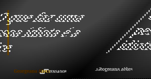 O que faz uma pessoa idiota é a idiotice.... Frase de Georgeana Alves.