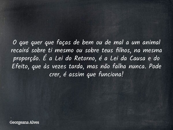 O que quer que faças de bem ou de mal a um animal recairá sobre ti mesmo ou sobre teus filhos, na mesma proporção. É a Lei do Retorno, é a Lei da Causa e do Efe... Frase de Georgeana Alves.