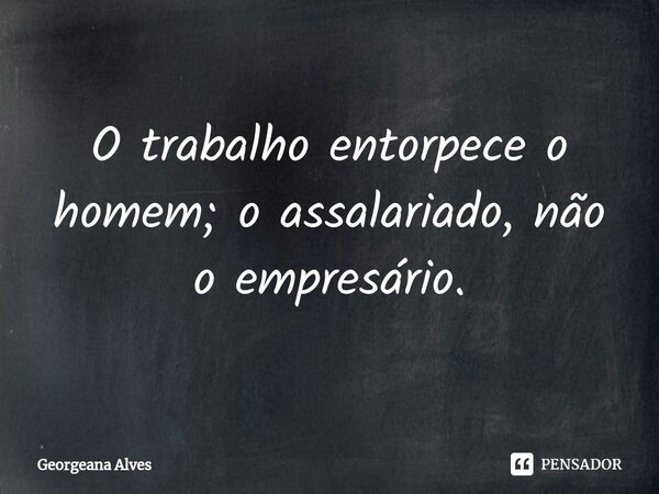 ⁠O trabalho entorpece o homem; o assalariado, não o empresário.... Frase de Georgeana Alves.