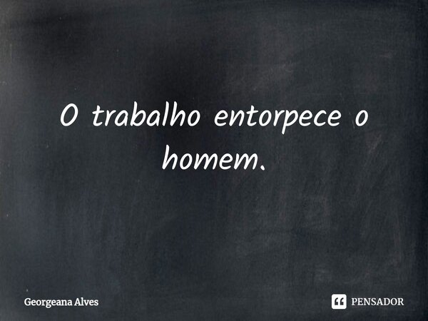 ⁠O trabalho entorpece o homem.... Frase de Georgeana Alves.